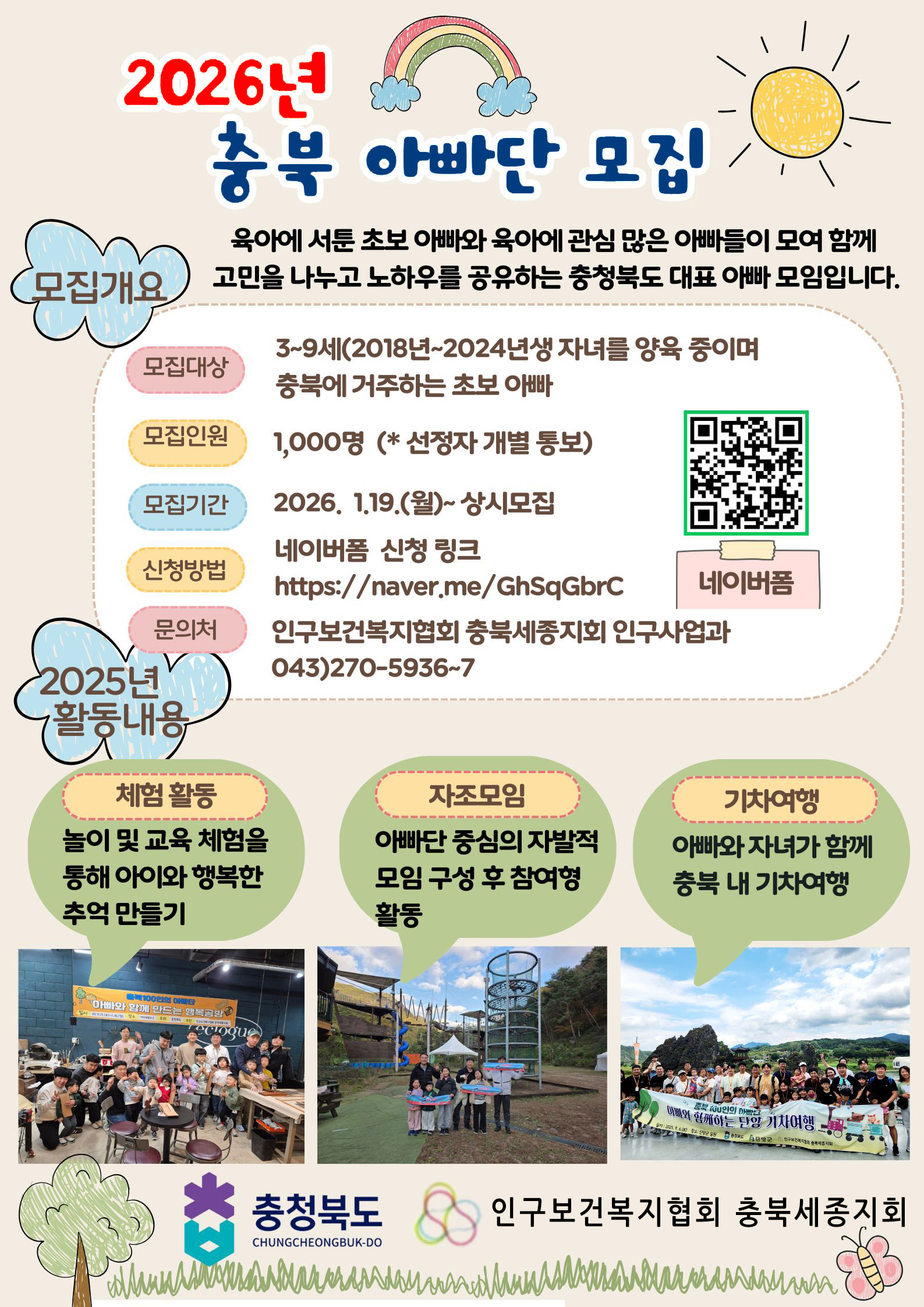 2026년 충북 아빠단 모집; 모집개요: 육아에 서툰 초보 아빠와 육아에 관심 많은 아빠들이 모여 함께 고민을 나누고 노하우를 공유하는 충청복도 대표 아빠 모임입니다. 모집대상 3~9세(2018년~2024년생) 자녀를 양육 중이며 충복에 거주하는 초보 아빠 모집인원: 1,000명(*선정자 개별 통보) 모집기간: 2026.1.19.(월)~상시모집 신청방법: 네이버폼 신청 링크 https://naver.me/GhSqGbrC;문의처: 인구보건복지협회 충복세종지회 인구사업과 043)270-5936~7 네이버폼 QR코드 2025년 활동내용: 체험활동 놀이 및 교육 체험을 통해 아이와 행복한 추억 만들기 자조모임 아빠단 중심의 자발적 모임 구성 후 참여형 활동 기차여행 아빠와 자녀가 함께 충북 내 기차여행 충청북도 CHUNGCHEONGBUK-DO 인구보거복지협회 충북세종지회