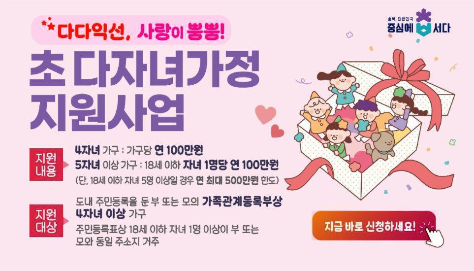 충북,대한민국 중심에 서다. 다다익선, 사랑이 뿜뿜！초다자녀가정 지원사업 지원내용 4자녀가구：가구당 연 100만원 5자녀 이상 가구：18세 이하 자녀 1명당 연 100만원(단, 18세 이하 자녀 5명 이상일 경우 연 최대 500만원 한도) 지원대상 도내 주민등록을  둔 부 또는 모의 가족관계등록부상4자녀 이상 가구 주민등록표상 18세 이하 자녀 1명 이상이 부 또는 모와 동일 주소지 거주 지금 바로 신청하세요！