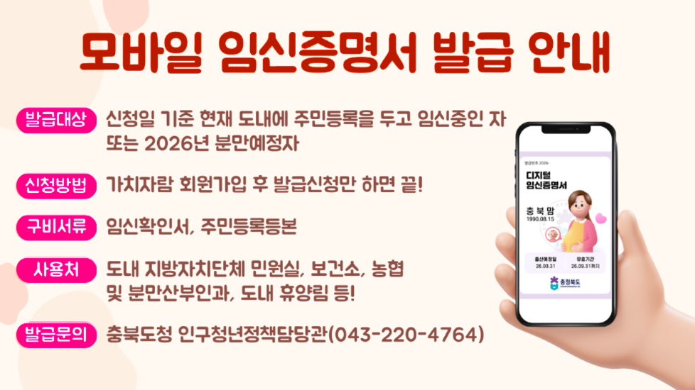 모바일 임신증명서 발급 안내 발급대상 신청일 기준 현재 도내에 주민등록을 두고 임신중인자 또는 2026년 분만예정자 신청방법 가치자람 회원가입 후 발급신청만 하면 끝 구비서류 임신확인서, 주민등록등본 사용처 도내 지방자치단체 민원실, 보건소, 농협 및 분만산부인과, 도내 휴양림 등 발급문의 충북도청 인구청년정책담당관 043-220-4764
