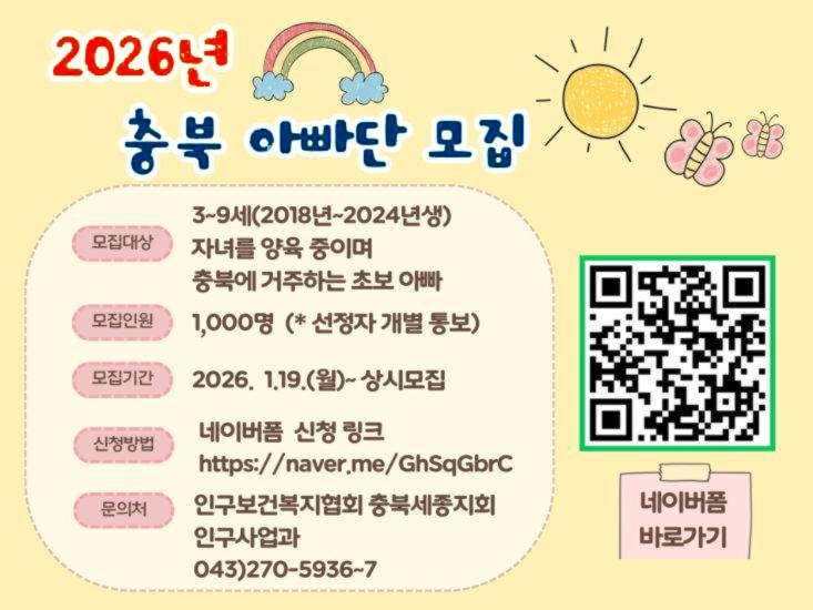 2026년 충북 아빠단 모집 모집대상 3~9세(2018년~2024년생) 자녀를 양육 중이며 충복에 거주하는 초보 아빠 모집인원 1,000명(*선정자 개별 통보) 모집기간 2026.1.19.(월)~상시모집 신청방법 네이버폼 신청 링크 https://naver.me/GhSqGbrC 문의처 인구보건복지협회 충복세종지회 인구사업과 043)270-5936~7 네이버폼 바로가기 QR코드