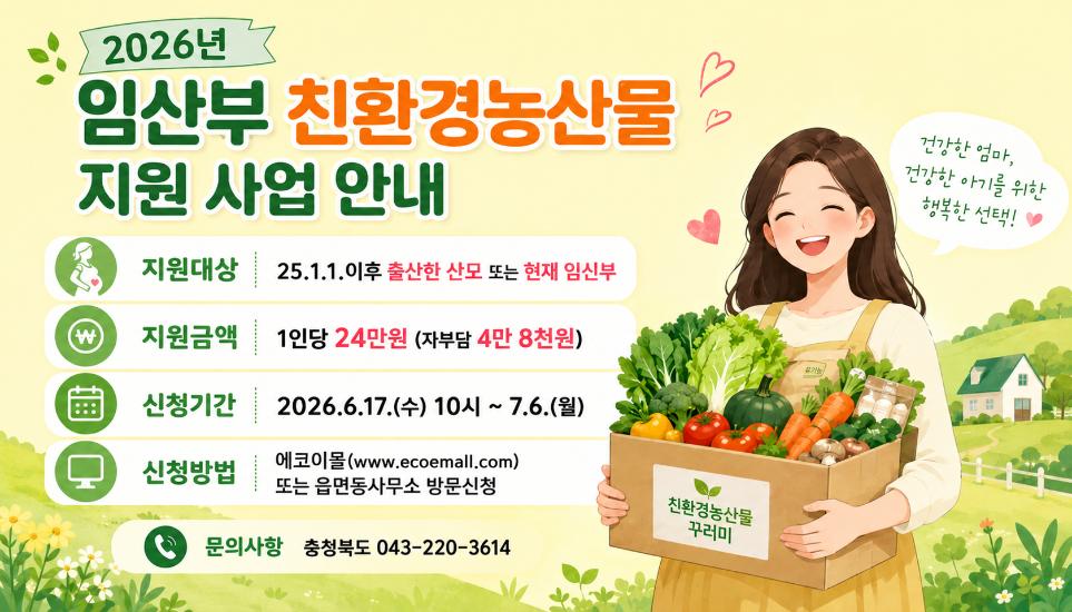 2026년 임산부 친환경농산물 지원 사업 안내 지원대상 25.1.1.이후 출산한 산모 또는 현재임신부 지원금액 1인당 24만원(자부담4만8천원) 신청기간 2026.6.17.수 10시 ~7.6.월 신청방법 에코이몰 또는 읍면동사무소 방문신청 문의사항 043-220-3614