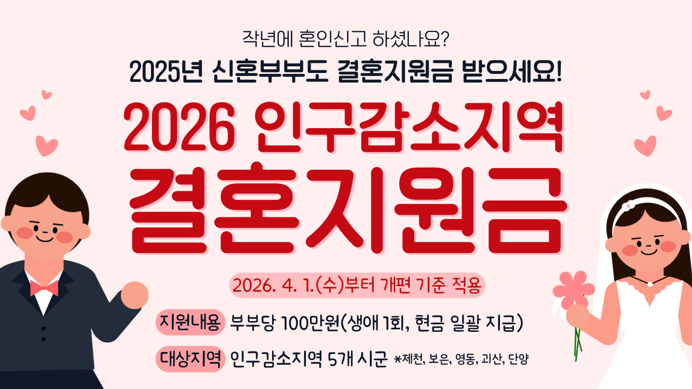 작년에도 혼인신고 하셨나요? 2025년 신혼부부도 결혼지원금 받으세요! 2026 인구감소지역 결혼지원금 2026.4.1수부터 개편 기준 적용 지원내용 부부당 100만원(생애1회, 현금일괄지급) 대상지역 인구감소지역 5개 시군 *제천, 보은, 영동, 괴산, 단양