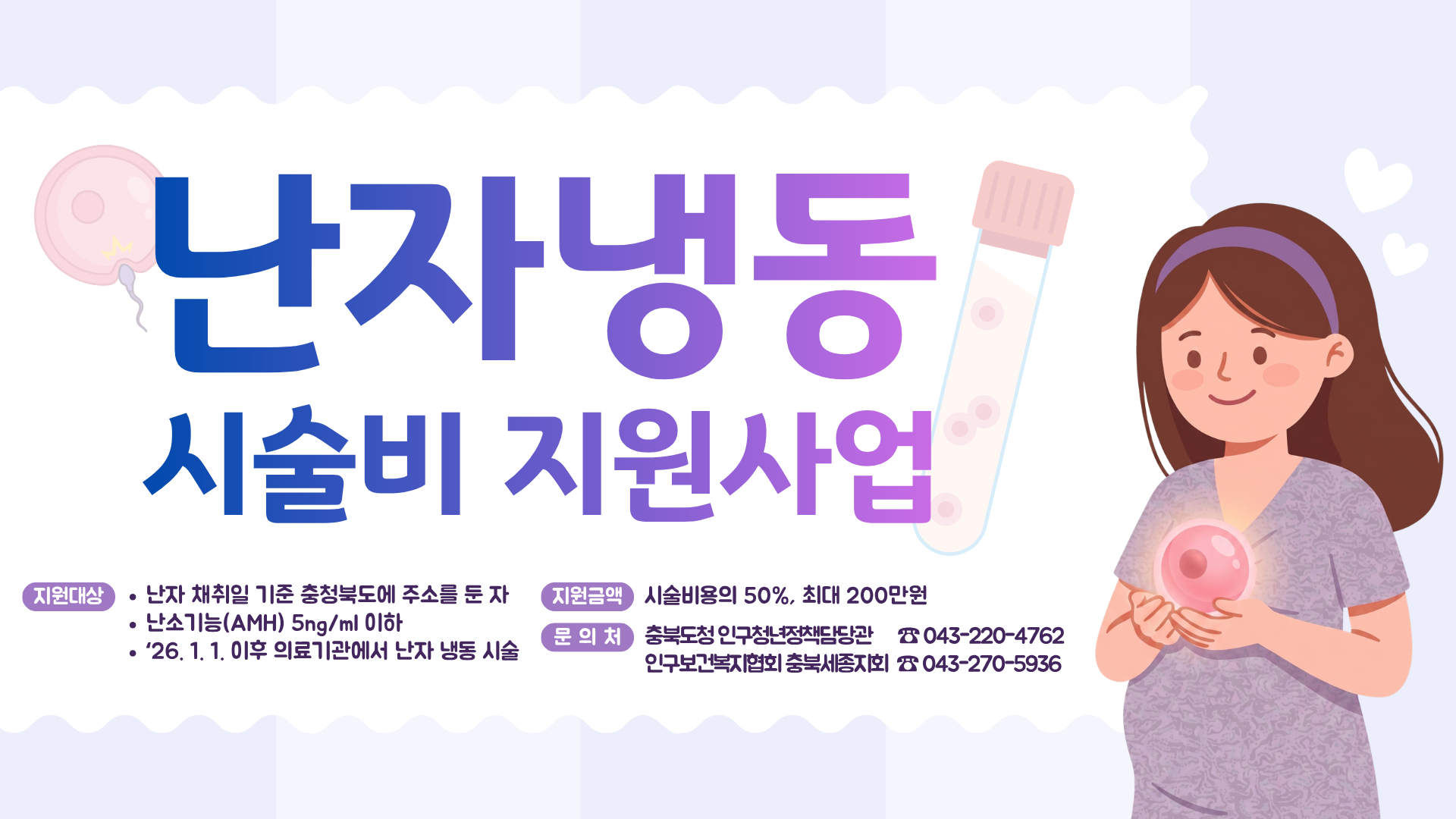 난자냉동 시술비 지원사업 지원대상 난자 채취일 기준 충청북도에 주소를 둔자 난소기능(AMH) 5ng/ml 이하 26년 1월 1일 이후 의료기관에서 난자 냉동 시술 지원금액 시술비용의 50%, 최대 200만원 문의처 충북도청 인구청년정책담당관 043-220-4762 인구보건복지협회 충북세종지회 043-270-5936